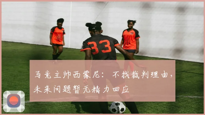 马竞主帅西蒙尼：不找裁判理由，未来问题暂无精力回应