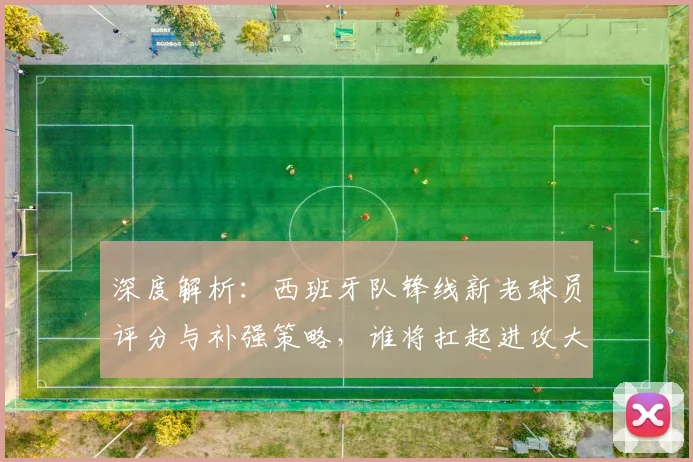 深度解析：西班牙队锋线新老球员评分与补强策略，谁将扛起进攻大旗？