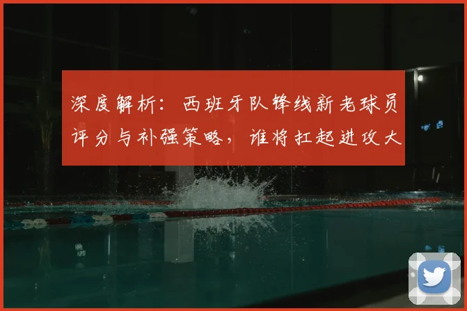 深度解析:西班牙队锋线新老球员评分与补强策略,谁将扛起进攻大旗?