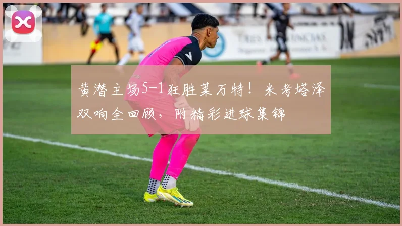 黄潜主场5-1狂胜莱万特！米考塔泽双响全回顾，附精彩进球集锦