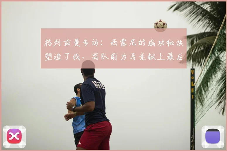 格列兹曼专访：西蒙尼的成功秘诀塑造了我，离队前为马竞献上最后的巅峰