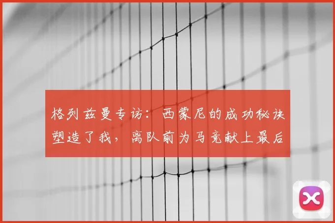 格列兹曼专访:西蒙尼的成功秘诀塑造了我,离队前为马竞献上最后的巅峰
