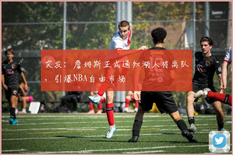 突发：詹姆斯正式通知湖人将离队，引爆NBA自由市场