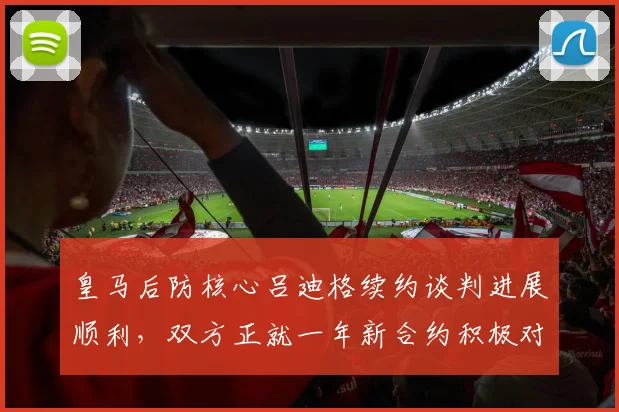 皇马后防核心吕迪格续约谈判进展顺利，双方正就一年新合约积极对话
