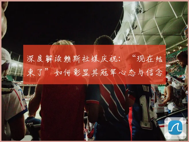 深度解读赖斯社媒庆祝：“现在结束了”如何彰显其冠军心态与信念