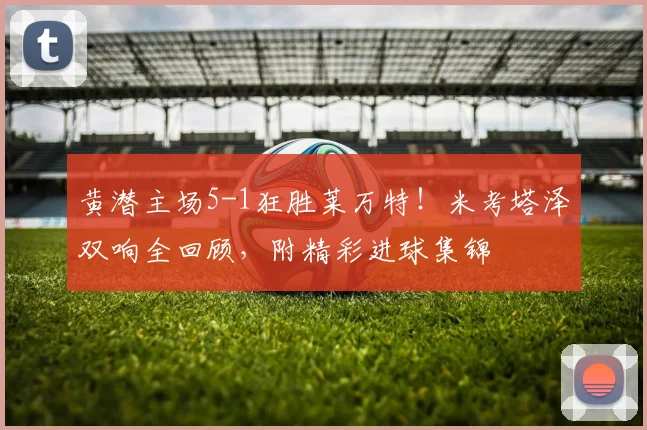黄潜主场5-1狂胜莱万特!米考塔泽双响全回顾,附精彩进球集锦